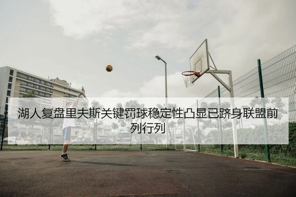湖人复盘里夫斯关键罚球稳定性凸显已跻身联盟前列行列