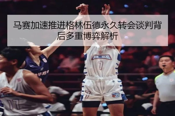 马赛加速推进格林伍德永久转会谈判背后多重博弈解析