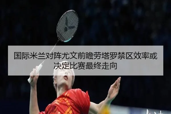 国际米兰对阵尤文前瞻劳塔罗禁区效率或决定比赛最终走向