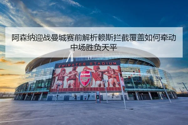 阿森纳迎战曼城赛前解析赖斯拦截覆盖如何牵动中场胜负天平